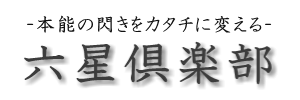 -本能の閃きをカタチに変える- 六星倶楽部